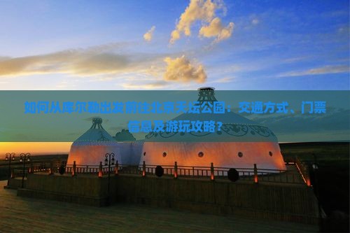 如何从库尔勒出发前往北京天坛公园：交通方式、门票信息及游玩攻略？