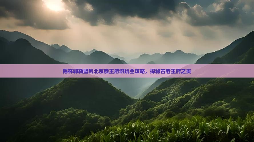 锡林郭勒盟到北京恭王府游玩全攻略，探秘古老王府之美