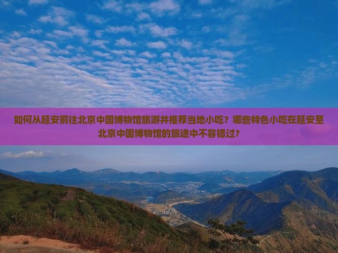 如何从延安前往北京中国博物馆旅游并推荐当地小吃？哪些特色小吃在延安至北京中国博物馆的旅途中不容错过？