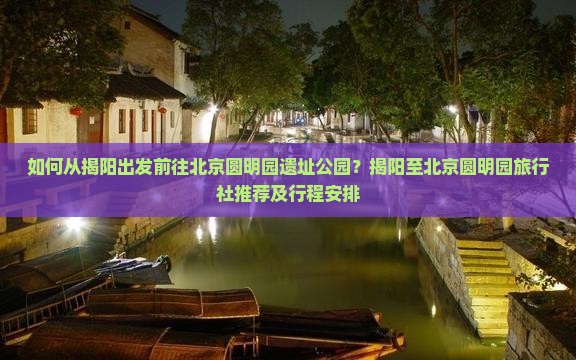 如何从揭阳出发前往北京圆明园遗址公园？揭阳至北京圆明园旅行社推荐及行程安排