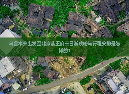 乌鲁木齐出发至北京恭王府三日游攻略与行程安排是怎样的？