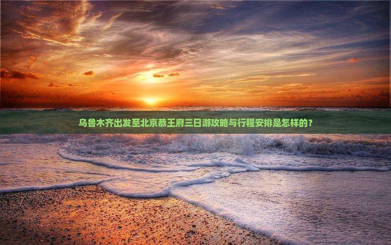 乌鲁木齐出发至北京恭王府三日游攻略与行程安排是怎样的？