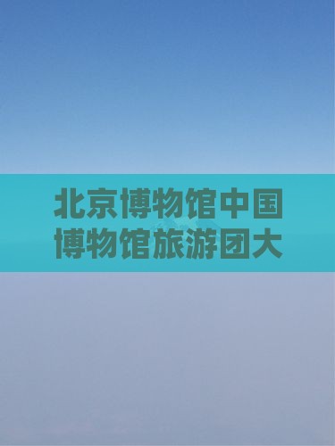 清明节到北京中国国家博物馆大型旅游团
