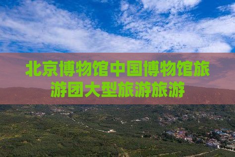 清明节到北京中国国家博物馆大型旅游团