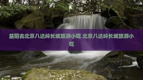 益阳去北京八达岭长城旅游小吃