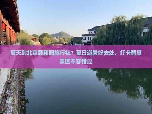 夏天到北京颐和园旅行社？夏日避暑好去处，打卡智慧景区不容错过