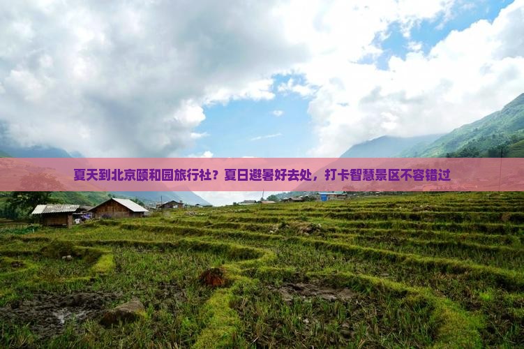 夏天到北京颐和园旅行社？夏日避暑好去处，打卡智慧景区不容错过