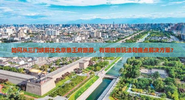 如何从三门峡前往北京恭王府旅游，有哪些新玩法和痛点解决方案？