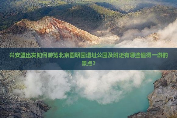 兴安盟出发如何游览北京圆明园遗址公园及附近有哪些值得一游的景点？