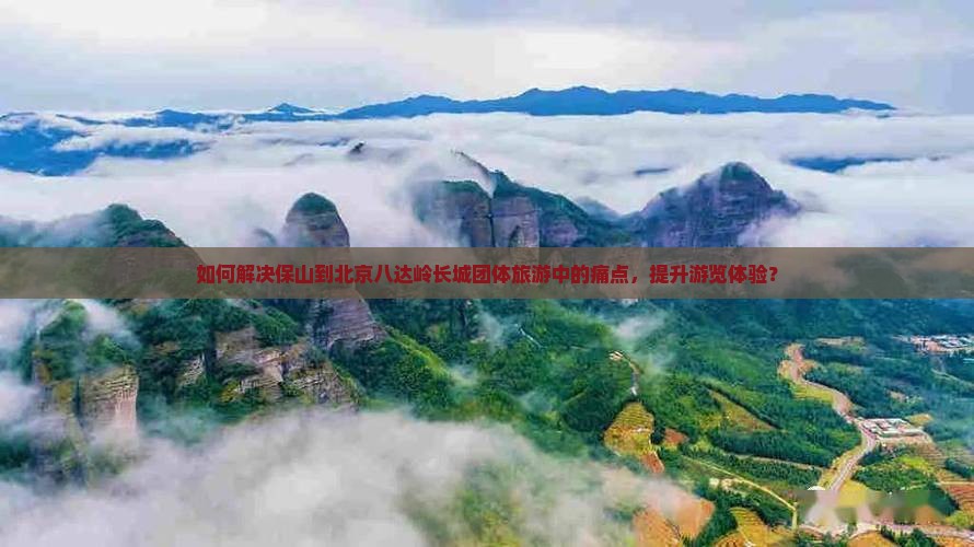 如何解决保山到北京八达岭长城团体旅游中的痛点，提升游览体验？