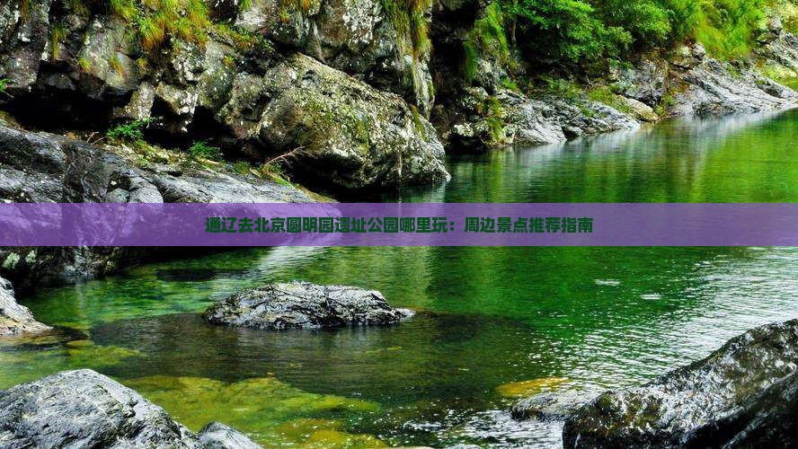 通辽去北京圆明园遗址公园哪里玩：周边景点推荐指南