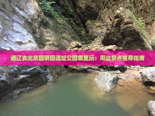 通辽去北京圆明园遗址公园哪里玩：周边景点推荐指南