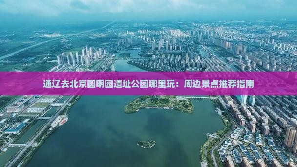 通辽去北京圆明园遗址公园哪里玩：周边景点推荐指南