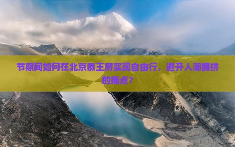 节期间如何在北京恭王府实现自由行，避开人潮拥挤的痛点？