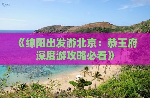 《绵阳出发游北京：恭王府深度游攻略必看》