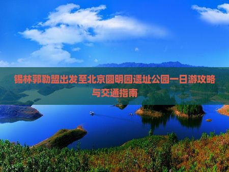 锡林郭勒盟出发至北京圆明园遗址公园一日游攻略与交通指南
