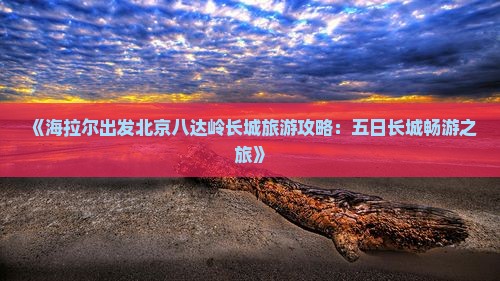 《海拉尔出发北京八达岭长城旅游攻略:五日长城畅游之旅》 《海拉尔出发北京八达岭长城旅游攻略:五日长城畅游之旅》