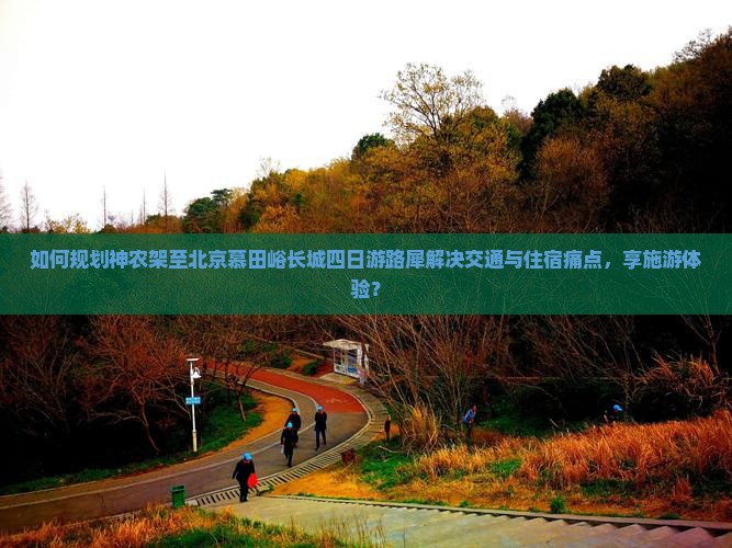 如何规划神农架至北京慕田峪长城四日游路犀解决交通与住宿痛点，享施游体验？