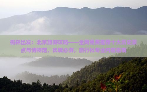 榆林出发：北京旅游攻略——全网免费推荐十大历史景点与博物馆，长城必游，旅行社专业内容指南