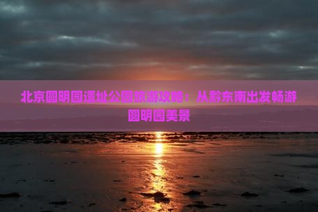 北京圆明园遗址公园旅游攻略：从黔东南出发畅游圆明园美景