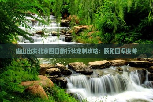 唐山出发北京四日旅行社定制攻略：颐和园深度游