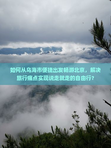 如何从乌海市便捷出发畅游北京，解决旅行痛点实现说走就走的自由行？