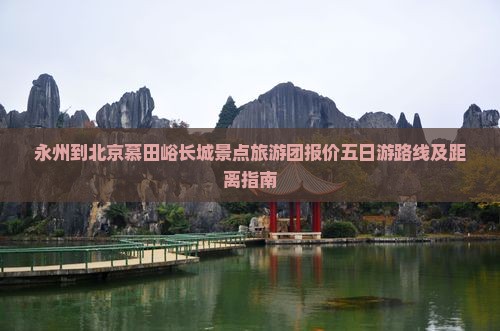 永州到北京慕田峪长城景点旅游团报价五日游路线及距离指南