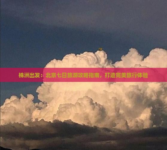 株洲出发：北京七日旅游攻略指南，打造完美旅行体验