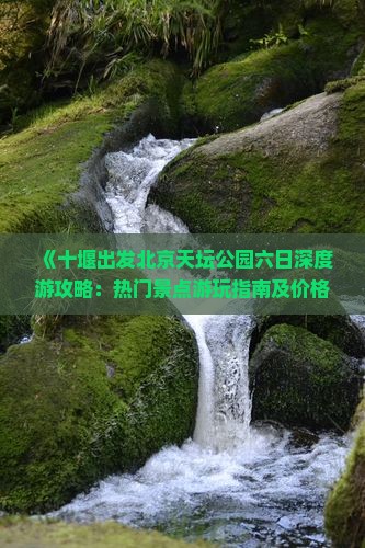 《十堰出发北京天坛公园六日深度游攻略：热门景点游玩指南及价格一览》