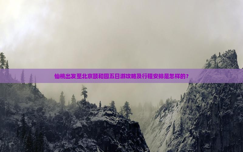 仙桃出发至北京颐和园五日游攻略及行程安排是怎样的？