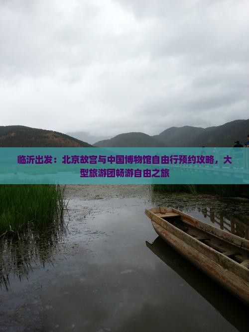 临沂出发：北京故宫与中国博物馆自由行预约攻略，大型旅游团畅游自由之旅
