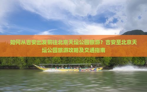 如何从吉安出发前往北京天坛公园旅游？吉安至北京天坛公园旅游攻略及交通指南