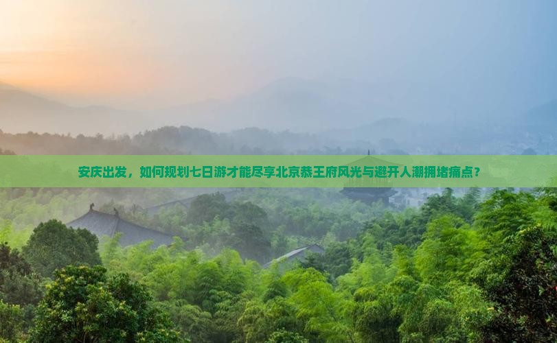 安庆出发，如何规划七日游才能尽享北京恭王府风光与避开人潮拥堵痛点？