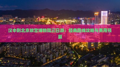 汉中到北京故宫博物院三日游：经典路线攻略与费用预算