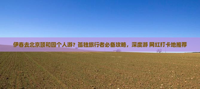 伊春去北京颐和园个人游？孤独旅行者必备攻略，深度游+网红打卡地推荐
