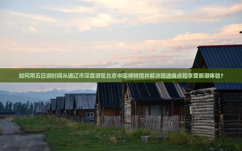 如何用五日游时间从通辽市深度游览北京中国博物馆并解决旅途痛点和享受新潮体验？