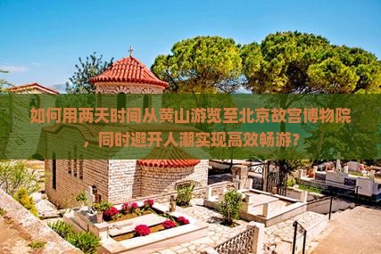 如何用两天时间从黄山游览至北京故宫博物院，同时避开人潮实现高效畅游？