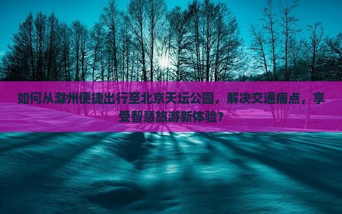如何从滁州便捷出行至北京天坛公园，解决交通痛点，享受智慧旅游新体验？