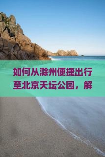如何从滁州便捷出行至北京天坛公园，解决交通痛点，享受智慧旅游新体验？