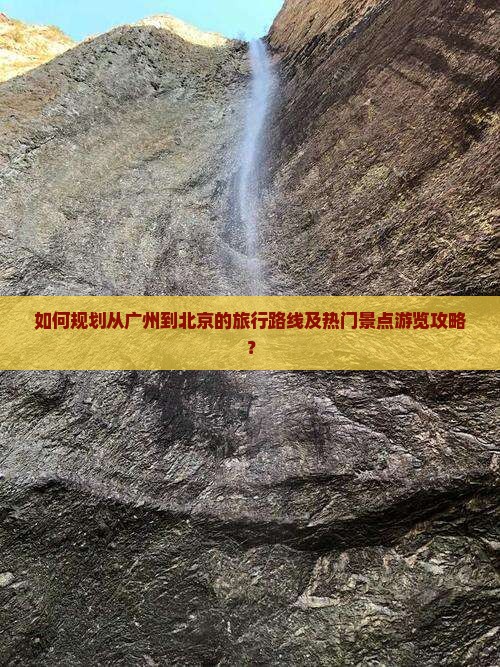 如何规划从广州到北京的旅行路线及热门景点游览攻略？