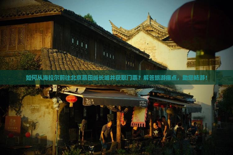 如何从海拉尔前往北京慕田峪长城并获取门票？解答旅游痛点，助您畅游！