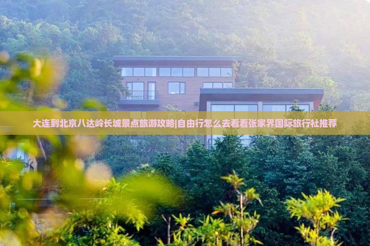 大连到北京八达岭长城景点旅游攻略|自由行怎么去看看张家界国际旅行社推荐