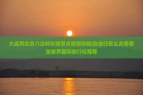 大连到北京八达岭长城景点旅游攻略|自由行怎么去看看张家界国际旅行社推荐