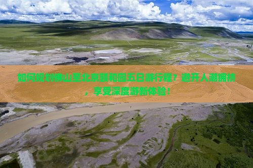 如何规划佛山至北京颐和园五日游行程？避开人潮拥挤，享受深度游新体验！