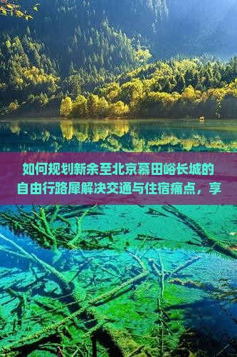 如何规划新余至北京慕田峪长城的自由行路犀解决交通与住宿痛点，享施游体验？