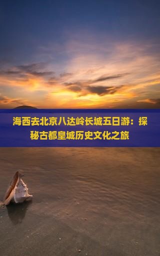 海西去北京八达岭长城五日游：探秘古都皇城历史文化之旅
