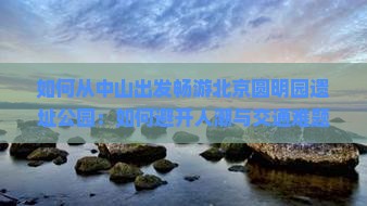 如何从中山出发畅游北京圆明园遗址公园：如何避开人潮与交通难题？