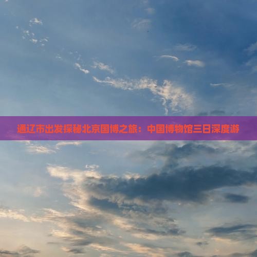 通辽市出发探秘北京国博之旅:中国博物馆三日深度游 通辽市出发探秘北京国博之旅:中国博物馆三日深度游