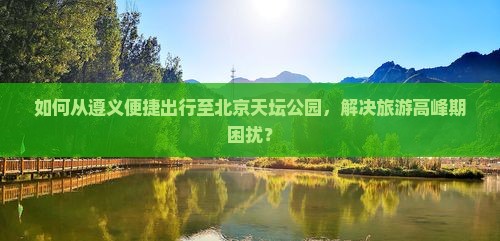 如何从遵义便捷出行至北京天坛公园，解决旅游高峰期困扰？