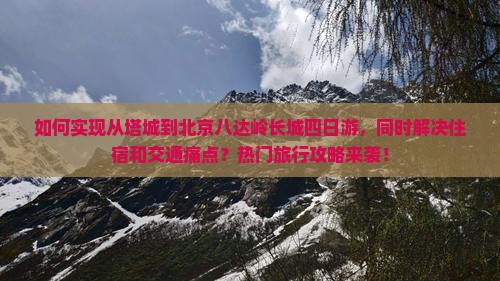 如何实现从塔城到北京八达岭长城四日游，同时解决住宿和交通痛点？热门旅行攻略来袭！